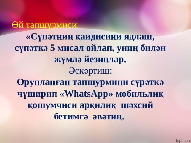 Өй тапшурмиси: «Сүпәтниң қаидисини ядлаш, сүпәткә 5 мисал ойлап, униң билән жүмлә йезиңлар. Әскәртиш: Орунланған тапшурмини сүрәткә чүширип «WhatsApp» мобильлиқ қошумчиси арқилиқ шәхсий бетимгә әвәтиң. 