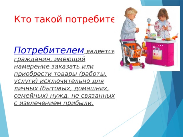 Кто такой потребитель? Потребителем является гражданин, имеющий намерение заказать или приобрести товары (работы, услуги) исключительно для личных (бытовых, домашних, семейных) нужд, не связанных с извлечением прибыли. 