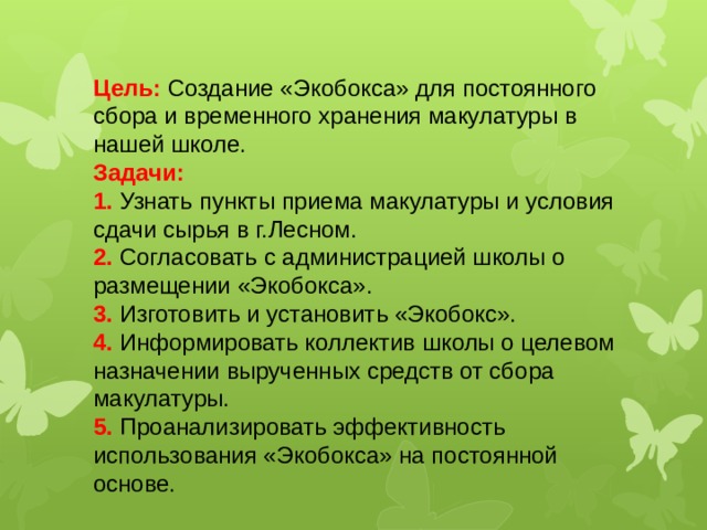 Цель: Создание «Экобокса» для постоянного сбора и временного хранения макулатуры в нашей школе.  Задачи:  1. Узнать пункты приема макулатуры и условия сдачи сырья в г.Лесном.  2. Согласовать с администрацией школы о размещении «Экобокса».  3. Изготовить и установить «Экобокс».  4. Информировать коллектив школы о целевом назначении вырученных средств от сбора макулатуры.  5. Проанализировать эффективность использования «Экобокса» на постоянной основе. 