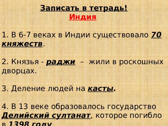 Записать в тетрадь! Индия  1. В 6-7 веках в Индии существовало 70 княжеств . 2. Князья - раджи – жили в роскошных дворцах. 3. Деление людей на касты . 4. В 13 веке образовалось государство Делийский султанат , которое погибло в 1398 году .   