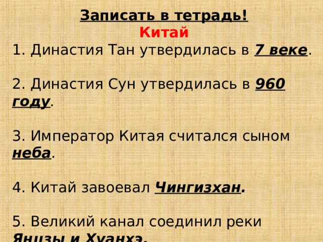 Записать в тетрадь! Китай 1. Династия Тан утвердилась в 7 веке . 2. Династия Сун утвердилась в 960 году . 3. Император Китая считался сыном неба . 4. Китай завоевал Чингизхан . 5. Великий канал соединил реки Янцзы и Хуанхэ . 6. Чингизхан завоевал Северный Китай в 1211 г .  