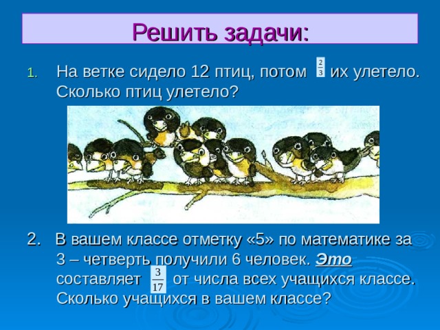 Решить задачи: На ветке сидело 12 птиц, потом их улетело. Сколько птиц улетело? 2. В вашем классе отметку «5» по математике за 3 – четверть получили 6 человек. Это составляет от числа всех учащихся классе.   Сколько учащихся в вашем классе? 