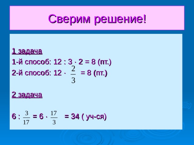 Сверим решение! 1 задача 1-й способ: 12 : 3 · 2 = 8 (пт.) 2-й способ: 12 · = 8 (пт.)  2 задача 6 : = 6 · = 34 ( уч-ся) 