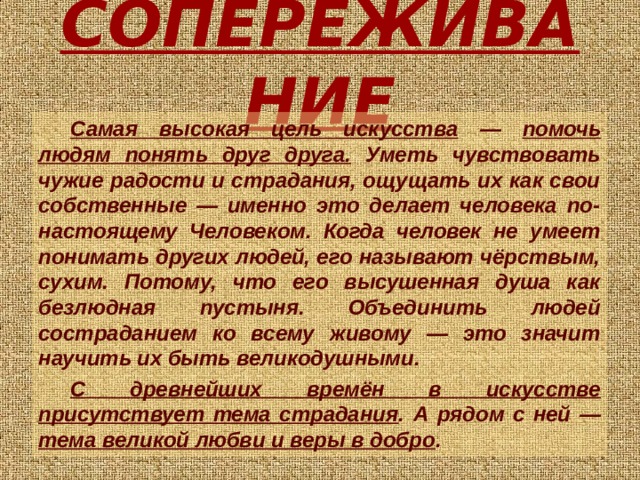 СОПЕРЕЖИВАНИЕ Самая высокая цель искусства — помочь людям понять друг друга. Уметь чувствовать чужие радости и страдания, ощущать их как свои собственные — именно это делает человека по-настоящему Человеком. Когда человек не умеет понимать других людей, его называют чёрствым, сухим. Потому, что его высушенная душа как безлюдная пустыня. Объединить людей состраданием ко всему живому — это значит научить их быть великодушными. С древнейших времён в искусстве присутствует тема страдания . А рядом с ней — тема великой любви и веры в добро .  