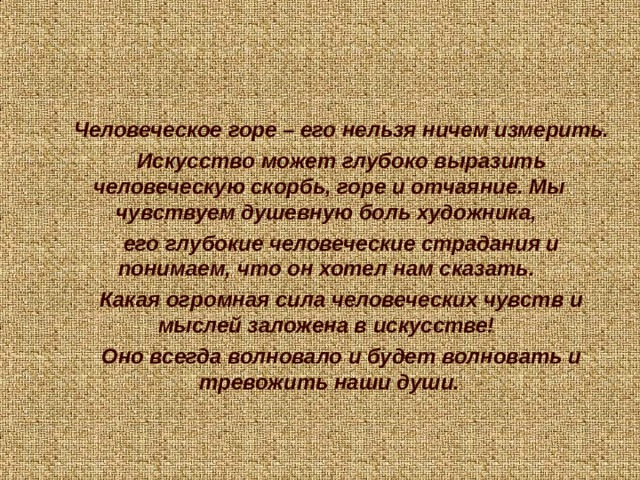 Человеческое горе – его нельзя ничем измерить. Искусство может глубоко выразить человеческую скорбь, горе и отчаяние. Мы чувствуем душевную боль художника, его глубокие человеческие страдания и понимаем, что он хотел нам сказать. Какая огромная сила человеческих чувств и мыслей заложена в искусстве! Оно всегда волновало и будет волновать и тревожить наши души.    