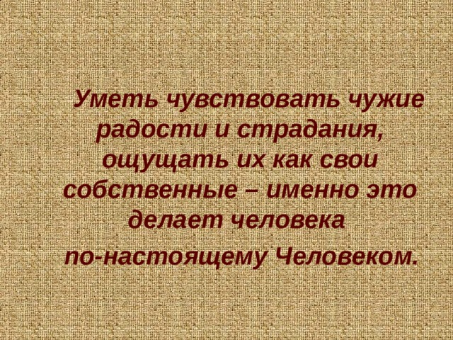 Уметь чувствовать чужие радости и страдания, ощущать их как свои собственные – именно это делает человека по-настоящему Человеком.    