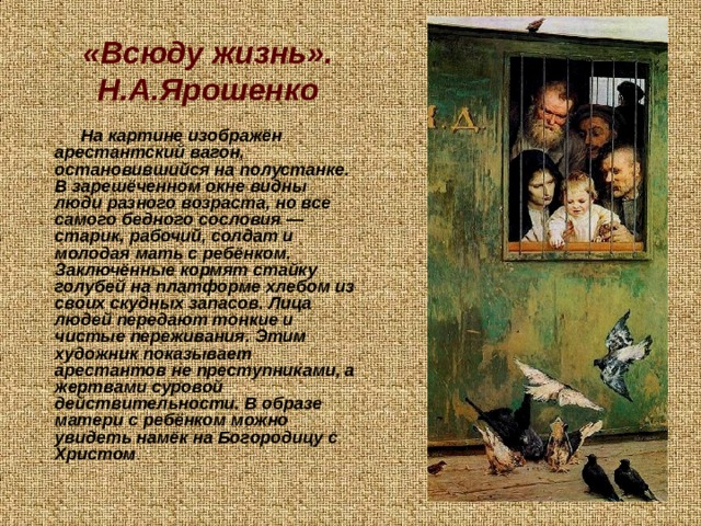 «Всюду жизнь». Н.А.Ярошенко На картине изображён арестантский вагон, остановившийся на полустанке. В зарешёченном окне видны люди разного возраста, но все самого бедного сословия — старик, рабочий, солдат и молодая мать с ребёнком. Заключённые кормят стайку голубей на платформе хлебом из своих скудных запасов. Лица людей передают тонкие и чистые переживания. Этим художник показывает арестантов не преступниками, а жертвами суровой действительности. В образе матери с ребёнком можно увидеть намёк на Богородицу с Христом . 