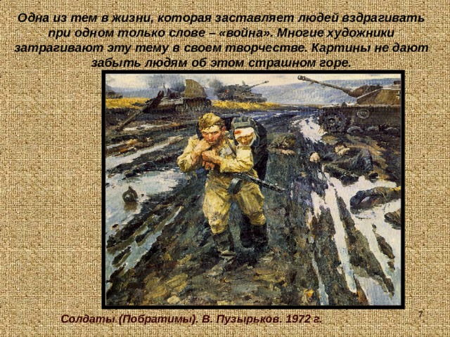 Одна из тем в жизни, которая заставляет людей вздрагивать при одном только слове – «война». Многие художники затрагивают эту тему в своем творчестве. Картины не дают забыть людям об этом страшном горе.  Солдаты (Побратимы). В. Пузырьков. 1972 г. 