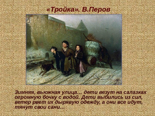 «Тройка». В.Перов  Зимняя, вьюжная улица… дети везут на салазках огромную бочку с водой. Дети выбились из сил, ветер рвет их дырявую одежду, а они все идут, тянут свои сани…  