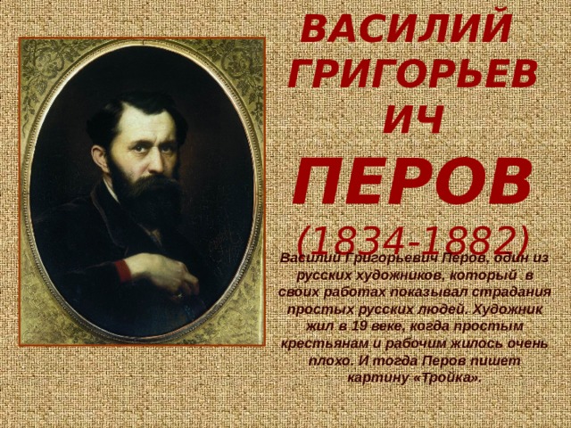 ВАСИЛИЙ   ГРИГОРЬЕВИЧ  ПЕРОВ  (1834-1882) Василий Григорьевич Перов, один из русских художников, который в своих работах показывал страдания простых русских людей. Художник жил в 19 веке, когда простым крестьянам и рабочим жилось очень плохо. И тогда Перов пишет картину «Тройка». 