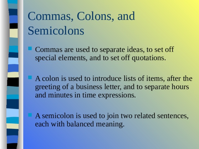 Commas are used to separate ideas, to set off special elements, and to set off quotations.  A colon is used to introduce lists of items, after the greeting of a business letter, and to separate hours and minutes in time expressions.  A semicolon is used to join two related sentences, each with balanced meaning. 