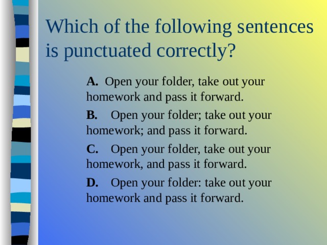  A. Open your folder, take out your homework and pass it forward.  B.  Open your folder; take out your homework; and pass it forward.  C.  Open your folder, take out your homework, and pass it forward.  D.  Open your folder: take out your homework and pass it forward.  A. Open your folder, take out your homework and pass it forward.  B.  Open your folder; take out your homework; and pass it forward.  C.  Open your folder, take out your homework, and pass it forward.  D.  Open your folder: take out your homework and pass it forward.  A. Open your folder, take out your homework and pass it forward.  B.  Open your folder; take out your homework; and pass it forward.  C.  Open your folder, take out your homework, and pass it forward.  D.  Open your folder: take out your homework and pass it forward. 