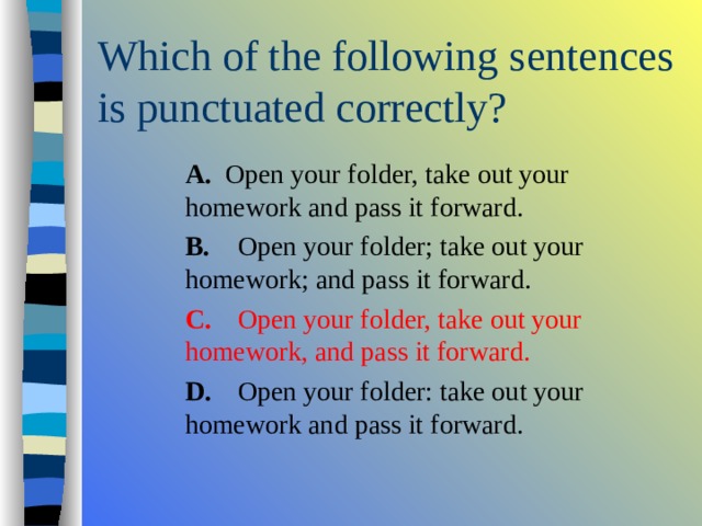  A. Open your folder, take out your homework and pass it forward.  B.  Open your folder; take out your homework; and pass it forward.  C.  Open your folder, take out your homework, and pass it forward.  D.  Open your folder: take out your homework and pass it forward.  A. Open your folder, take out your homework and pass it forward.  B.  Open your folder; take out your homework; and pass it forward.  C.  Open your folder, take out your homework, and pass it forward.  D.  Open your folder: take out your homework and pass it forward.  A. Open your folder, take out your homework and pass it forward.  B.  Open your folder; take out your homework; and pass it forward.  C.  Open your folder, take out your homework, and pass it forward.  D.  Open your folder: take out your homework and pass it forward. 