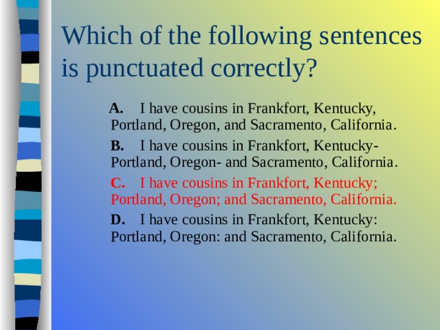  A.  I have cousins in Frankfort, Kentucky, Portland, Oregon, and Sacramento, California.  B.  I have cousins in Frankfort, Kentucky- Portland, Oregon- and Sacramento, California.  C.  I have cousins in Frankfort, Kentucky; Portland, Oregon; and Sacramento, California.  D.  I have cousins in Frankfort, Kentucky: Portland, Oregon: and Sacramento, California.  A.  I have cousins in Frankfort, Kentucky, Portland, Oregon, and Sacramento, California.  B.  I have cousins in Frankfort, Kentucky- Portland, Oregon- and Sacramento, California.  C.  I have cousins in Frankfort, Kentucky; Portland, Oregon; and Sacramento, California.  D.  I have cousins in Frankfort, Kentucky: Portland, Oregon: and Sacramento, California.  A.  I have cousins in Frankfort, Kentucky, Portland, Oregon, and Sacramento, California.  B.  I have cousins in Frankfort, Kentucky- Portland, Oregon- and Sacramento, California.  C.  I have cousins in Frankfort, Kentucky; Portland, Oregon; and Sacramento, California.  D.  I have cousins in Frankfort, Kentucky: Portland, Oregon: and Sacramento, California. 