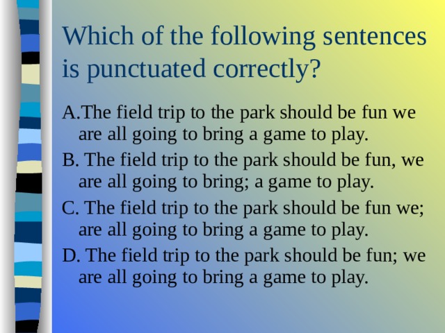 A.The field trip to the park should be fun we are all going to bring a game to play. B. The field trip to the park should be fun, we are all going to bring; a game to play. C. The field trip to the park should be fun we; are all going to bring a game to play. D. The field trip to the park should be fun; we are all going to bring a game to play. 