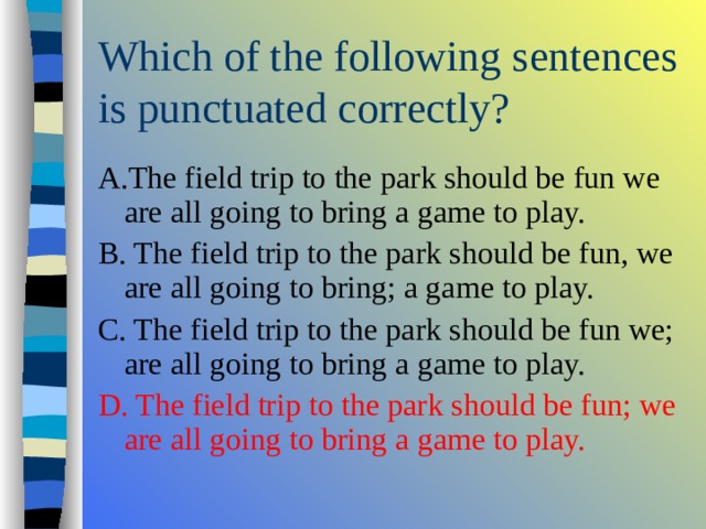 A.The field trip to the park should be fun we are all going to bring a game to play. B. The field trip to the park should be fun, we are all going to bring; a game to play. C. The field trip to the park should be fun we; are all going to bring a game to play. D. The field trip to the park should be fun; we are all going to bring a game to play. 