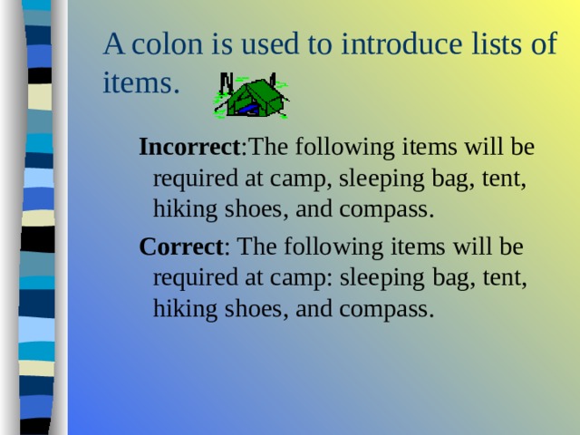 A colon is used to introduce lists of items. Incorrect :The following items will be required at camp, sleeping bag, tent, hiking shoes, and compass. Correct : The following items will be required at camp: sleeping bag, tent, hiking shoes, and compass. Incorrect :The following items will be required at camp, sleeping bag, tent, hiking shoes, and compass. Correct : The following items will be required at camp: sleeping bag, tent, hiking shoes, and compass. Incorrect :The following items will be required at camp, sleeping bag, tent, hiking shoes, and compass. Correct : The following items will be required at camp: sleeping bag, tent, hiking shoes, and compass. 