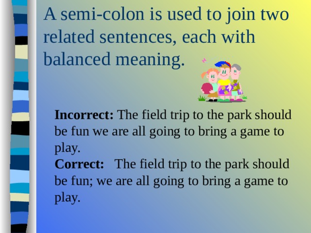  Incorrect: The field trip to the park should be fun we are all going to bring a game to play.   Correct: The field trip to the park should be fun; we are all going to bring a game to play. 