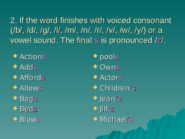 2. If the word finishes with voiced consonant (/b/, /d/, /g/, /l/, /m/, /n/, /r/, /v/, /w/, /y/) or a vowel sound. The final s is pronounced / z /. Action s Add s Afford s Allow s Bag s Bed s Blow s pool s Own s Actor s Children ’s Jean ’s Jill ’s Michael 's  