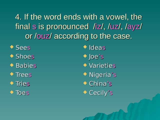 4. If the word ends with a vowel, the final s is pronounced / iz /, / uz /, / ayz / or / ouz / according to the case. See s Shoe s Babie s Tree s Trie s Toe s Idea s Joe ’s Varietie s Nigeria ’s China ’s Cecily ’s 