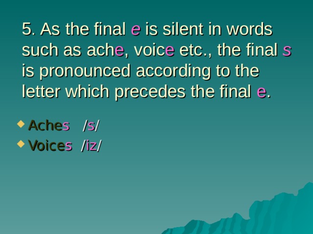 5 . As the final e is silent in words such as ach e , voic e etc., the final s is pronounced according to the letter which precedes the final e . Ache s / s / Voice s / iz / 