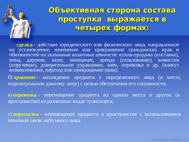  Объективная сторона состава проступка  выражается в четырех формах:   сделка   - действие юридического или физического лица, направленное на установление, изменение или прекращение гражданских прав и обязанностей на указанные валютные ценности: купля-продажа (поставка), мена, дарение, залог, завещание, аренда (пользование), комиссия (поручение), доверительное управление, заем, перевозка и др. (влекут возникновение, переход или прекращение прав); б)  хранение  - нахождение предмета у определенного лица (в месте, подконтрольном данному лицу) с целью обеспечения его сохранности; в)   перевозка  - перемещение предмета из одного места в другое (в пространстве) на различных видах транспорта; г)  пересылка  - перемещение предмета в пространстве с использованием почтовой связи либо иного лица. 