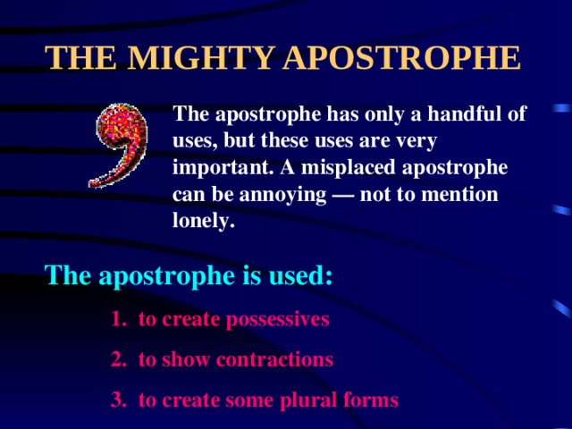 THE MIGHTY APOSTROPHE The apostrophe has only a handful of uses, but these uses are very important. A misplaced apostrophe can be annoying — not to mention lonely. The apostrophe is used: 1. to create possessives 2. to show contractions 3. to create some plural forms 