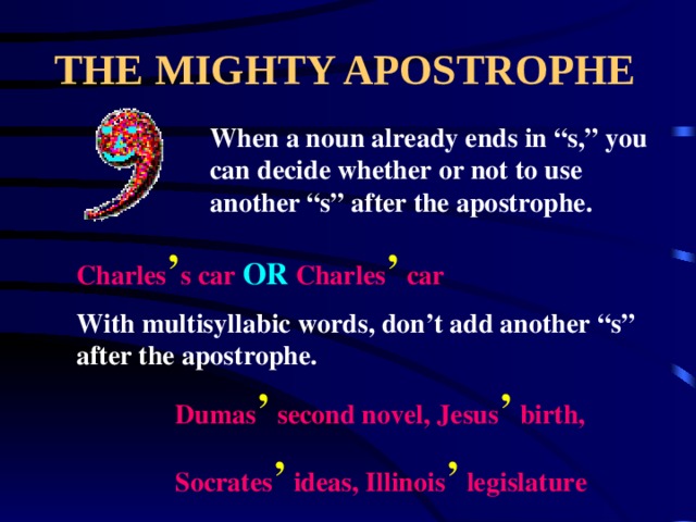 THE MIGHTY APOSTROPHE When a noun already ends in “s,” you can decide whether or not to use another “s” after the apostrophe. Charles ’ s car OR Charles ’ car With multisyllabic words, don’t add another “s” after the apostrophe. Dumas ’ second novel, Jesus ’ birth, Socrates ’ ideas, Illinois ’ legislature 