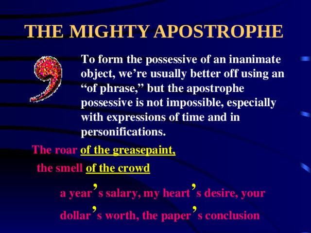 THE MIGHTY APOSTROPHE To form the possessive of an inanimate object, we’re usually better off using an “of phrase,” but the apostrophe possessive is not impossible, especially with expressions of time and in personifications. The roar of the greasepaint, the smell of the crowd a year ’ s salary, my heart ’ s desire, your dollar ’ s worth, the paper ’ s conclusion 