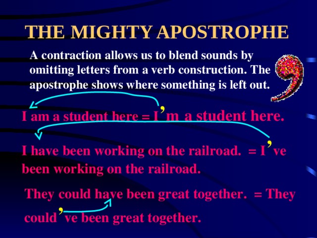 THE MIGHTY APOSTROPHE A contraction allows us to blend sounds by omitting letters from a verb construction. The apostrophe shows where something is left out. I am a student here = I ’ m  a student here. I have been working on the railroad. = I ’ ve been working on the railroad. They could have been great together. = They could ’ ve been great together. 