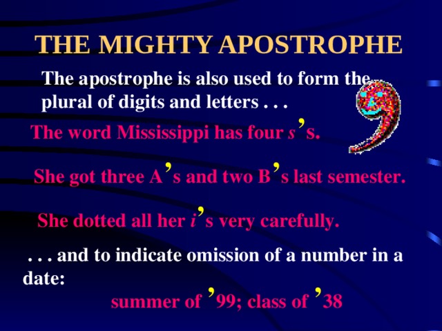 THE MIGHTY APOSTROPHE The apostrophe is also used to form the plural of digits and letters . . . The word Mississippi has four s ’ s. She got three A ’ s and two B ’ s last semester. She dotted all her i ’ s very carefully.  . . . and to indicate omission of a number in a date: summer of ’ 99; class of ’ 38 