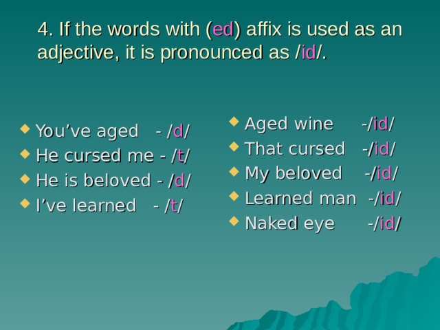 4. If the words with ( ed ) affix is used as an adjective, it is pronounced as / id /.   Aged wine -/ id / That cursed -/ id / My beloved -/ id / Learned man -/ id / Naked eye -/ id / You’ve aged - / d / He cursed me - / t / He is beloved - / d / I’ve learned - / t / 