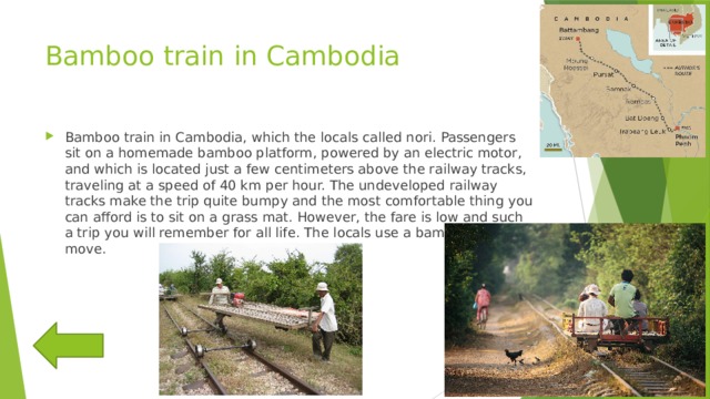 Bamboo train in Cambodia Bamboo train in Cambodia, which the locals called nori. Passengers sit on a homemade bamboo platform, powered by an electric motor, and which is located just a few centimeters above the railway tracks, traveling at a speed of 40 km per hour. The undeveloped railway tracks make the trip quite bumpy and the most comfortable thing you can afford is to sit on a grass mat. However, the fare is low and such a trip you will remember for all life. The locals use a bamboo train to move. 