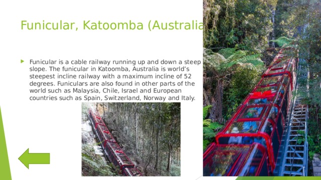 Funicular, Katoomba (Australia) Funicular is a cable railway running up and down a steep slope. The funicular in Katoomba, Australia is world’s steepest incline railway with a maximum incline of 52 degrees. Funiculars are also found in other parts of the world such as Malaysia, Chile, Israel and European countries such as Spain, Switzerland, Norway and Italy. 