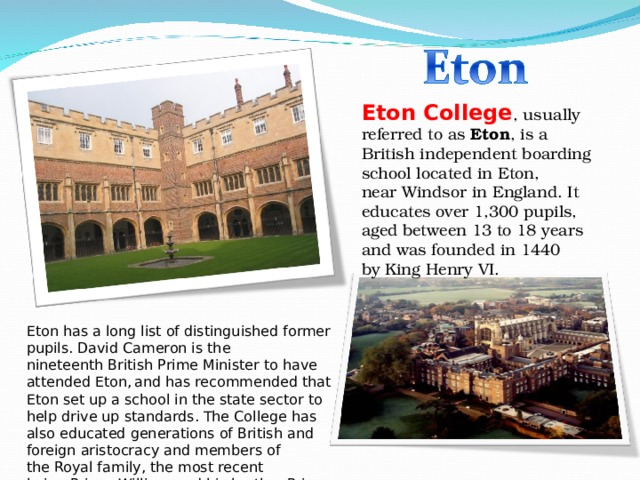 Eton College , usually referred to as  Eton , is a British independent boarding school located in Eton, near Windsor in England. It educates over 1,300 pupils, aged between 13 to 18 years and was founded in 1440 by King Henry VI. Eton has a long list of distinguished former pupils. David Cameron is the nineteenth British Prime Minister to have attended Eton,  and has recommended that Eton set up a school in the state sector to help drive up standards. The College has also educated generations of British and foreign aristocracy and members of the Royal family, the most recent being Prince William and his brother Prince Harry. 