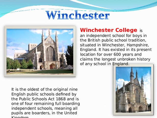 Winchester College   is an independent school for boys in the British public school tradition, situated in Winchester, Hampshire, England. It has existed in its present location for over 600 years and claims the longest unbroken history of any school in England.  It is the oldest of the original nine English public schools defined by the Public Schools Act 1868 and is one of four remaining full boarding independent schools, meaning all pupils are boarders, in the United Kingdom. 