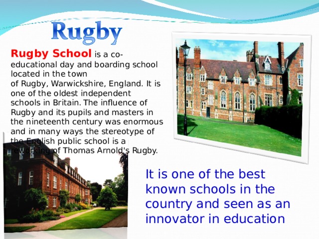 Rugby School   is a co-educational day and boarding school located in the town of Rugby, Warwickshire, England. It is one of the oldest independent schools in Britain.  The influence of Rugby and its pupils and masters in the nineteenth century was enormous and in many ways the stereotype of the English public school is a reworking of Thomas Arnold's Rugby. It is one of the best known schools in the country and seen as an innovator in education 
