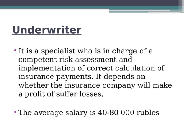 Underwriter It is a specialist who is in charge of a competent risk assessment and implementation of correct calculation of insurance payments. It depends on whether the insurance company will make a profit of suffer losses. The average salary is 40-80 000 rubles 