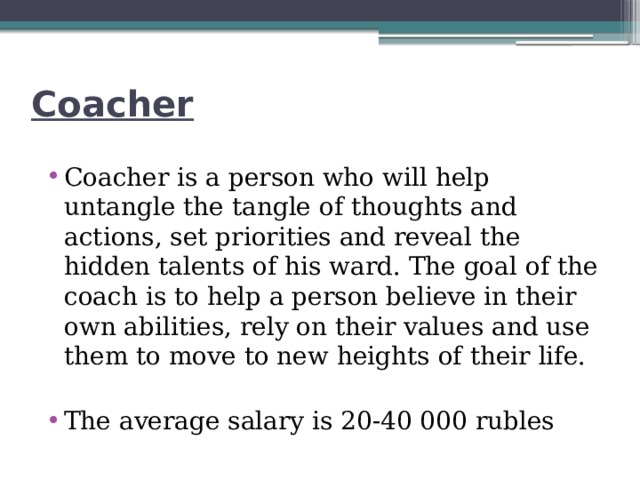 Coacher Coacher is a person who will help untangle the tangle of thoughts and actions, set priorities and reveal the hidden talents of his ward. The goal of the coach is to help a person believe in their own abilities, rely on their values and use them to move to new heights of their life. The average salary is 20-40 000 rubles 