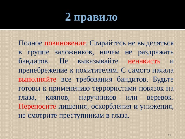 2 правило  Полное повиновение . Старайтесь не выделяться в группе заложников, ничем не раздражать бандитов. Не выказывайте ненависть и пренебрежение к похитителям. С самого начала выполняйте все требования бандитов. Будьте готовы к применению террористами повязок на глаза, кляпов, наручников или веревок. Переносите лишения, оскорбления и унижения, не смотрите преступникам в глаза.  