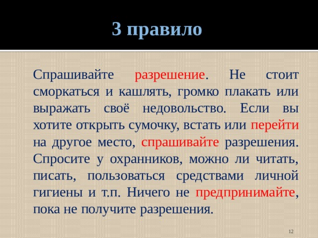 3 правило  Спрашивайте разрешение . Не стоит сморкаться и кашлять, громко плакать или выражать своё недовольство. Если вы хотите открыть сумочку, встать или перейти на другое место, спрашивайте разрешения. Спросите у охранников, можно ли читать, писать, пользоваться средствами личной гигиены и т.п. Ничего не предпринимайте , пока не получите разрешения.  