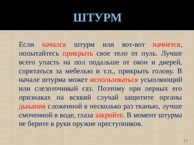 ШТУРМ  Если начался штурм или вот-вот начнется , попытайтесь прикрыть свое тело от пуль. Лучше всего упасть на пол подальше от окон и дверей, спрятаться за мебелью и т.п., прикрыть голову. В начале штурма может использоваться усыпляющий или слезоточивый газ. Поэтому при первых его признаках на всякий случай защитите органы дыхания сложенной в несколько раз тканью, лучше смоченной в воде, глаза закройте . В момент штурма не берите в руки оружие преступников.  