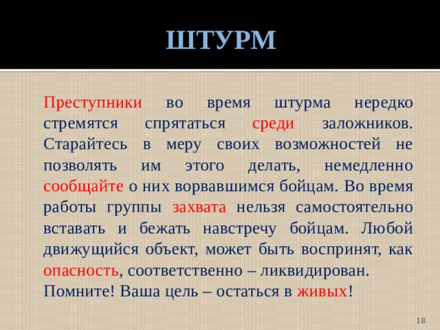 ШТУРМ  Преступники во время штурма нередко стремятся спрятаться среди заложников. Старайтесь в меру своих возможностей не позволять им этого делать, немедленно сообщайте о них ворвавшимся бойцам. Во время работы группы захвата нельзя самостоятельно вставать и бежать навстречу бойцам. Любой движущийся объект, может быть воспринят, как опасность , соответственно – ликвидирован.  Помните! Ваша цель – остаться в живых !  