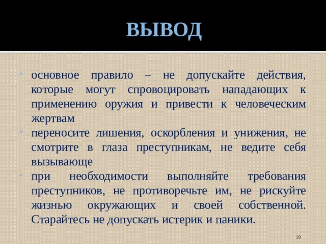 ВЫВОД основное правило – не допускайте действия, которые могут спровоцировать нападающих к применению оружия и привести к человеческим жертвам переносите лишения, оскорбления и унижения, не смотрите в глаза преступникам, не ведите себя вызывающе при необходимости выполняйте требования преступников, не противоречьте им, не рискуйте жизнью окружающих и своей собственной. Старайтесь не допускать истерик и паники.  