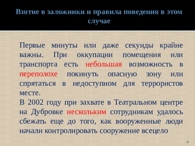 Взятие в заложники и правила поведения в этом случае  Первые минуты или даже секунды крайне важны. При оккупации помещения или транспорта есть небольшая возможность в переполохе покинуть опасную зону или спрятаться в недоступном для террористов месте.   В 2002 году при захвате в Театральном центре на Дубровке нескольким сотрудникам удалось сбежать еще до того, как вооруженные люди начали контролировать сооружение всецело  