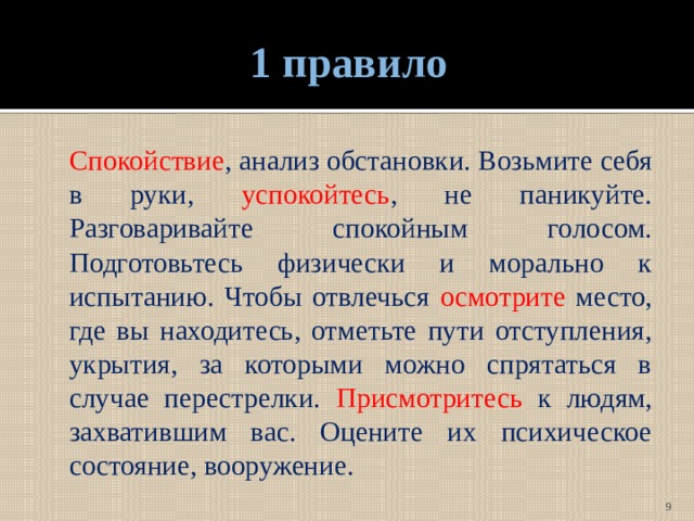 1 правило  Спокойствие , анализ обстановки. Возьмите себя в руки, успокойтесь , не паникуйте. Разговаривайте спокойным голосом. Подготовьтесь физически и морально к испытанию. Чтобы отвлечься осмотрите место, где вы находитесь, отметьте пути отступления, укрытия, за которыми можно спрятаться в случае перестрелки. Присмотритесь к людям, захватившим вас. Оцените их психическое состояние, вооружение.  