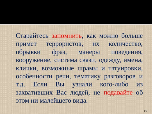  Старайтесь запомнить , как можно больше примет террористов, их количество, обрывки фраз, манеры поведения, вооружение, система связи, одежду, имена, клички, возможные шрамы и татуировки, особенности речи, тематику разговоров и т.д. Если Вы узнали кого-либо из захвативших Вас людей, не подавайте об этом ни малейшего вида.  