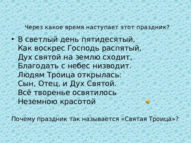 Через какое время наступает этот праздник?  .   В светлый день пятидесятый,  Как воскрес Господь распятый,  Дух святой на землю сходит,  Благодать с небес низводит.  Людям Троица открылась:  Сын, Отец, и Дух Святой.  Всё творенье освятилось  Неземною красотой Почему праздник так называется «Святая Троица»? 