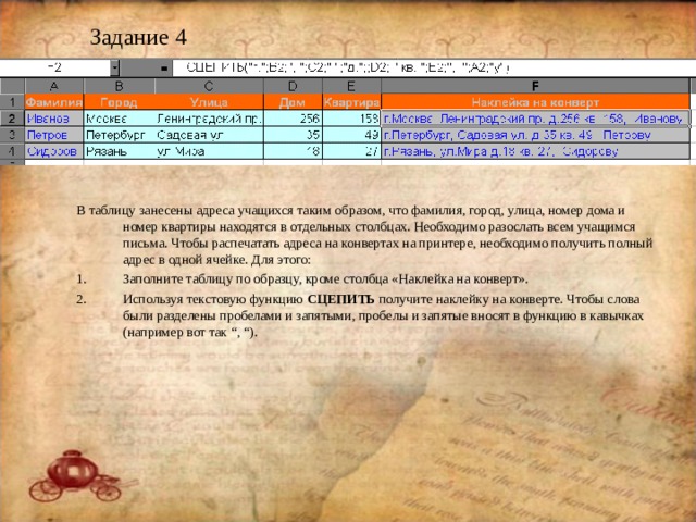 Задание 4 В таблицу занесены адреса учащихся таким образом, что фамилия, город, улица, номер дома и номер квартиры находятся в отдельных столбцах. Необходимо разослать всем учащимся письма. Чтобы распечатать адреса на конвертах на принтере, необходимо получить полный адрес в одной ячейке. Для этого: Заполните таблицу по образцу, кроме столбца «Наклейка на конверт». Используя текстовую функцию СЦЕПИТЬ  получите наклейку на конверте. Чтобы слова были разделены пробелами и запятыми, пробелы и запятые вносят в функцию в кавычках (например вот так “, “) . 