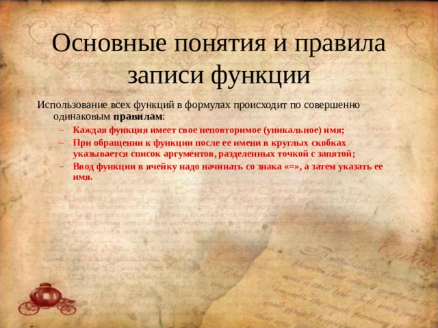 Основные понятия и правила записи функции Использование всех функций в формулах происходит по совершенно одинаковым правилам : Каждая функция имеет свое неповторимое (уникальное) имя; При обращении к функции после ее имени в круглых скобках указывается список аргументов, разделенных точкой с запятой; Ввод функции в ячейку надо начинать со знака «=», а затем указать ее имя. Каждая функция имеет свое неповторимое (уникальное) имя; При обращении к функции после ее имени в круглых скобках указывается список аргументов, разделенных точкой с запятой; Ввод функции в ячейку надо начинать со знака «=», а затем указать ее имя. 